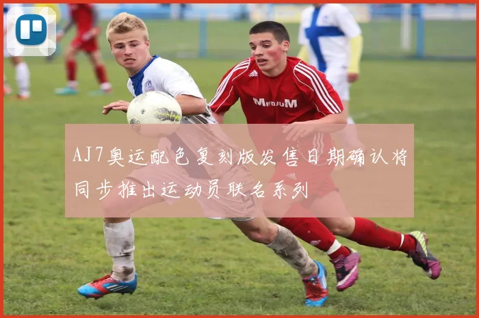 AJ7奥运配色复刻版发售日期确认将同步推出运动员联名系列