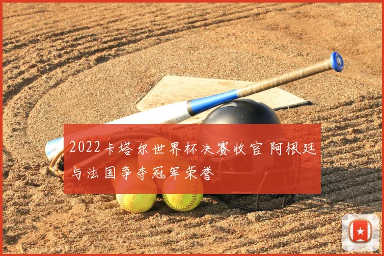 2022卡塔尔世界杯决赛收官 阿根廷与法国争夺冠军荣誉